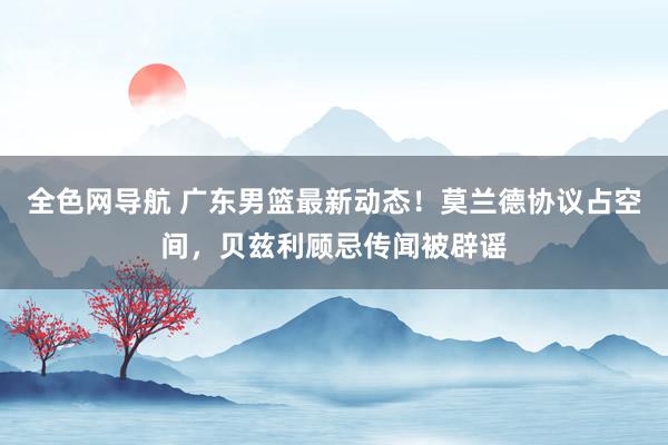 全色网导航 广东男篮最新动态！莫兰德协议占空间，贝兹利顾忌传闻被辟谣