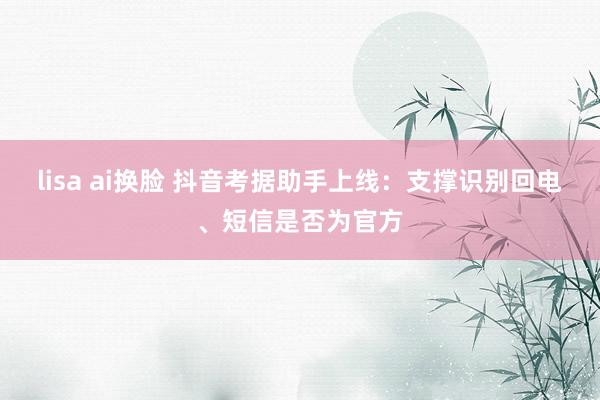 lisa ai换脸 抖音考据助手上线：支撑识别回电、短信是否为官方