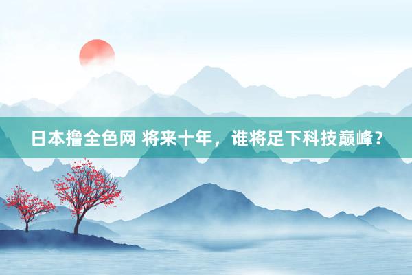 日本撸全色网 将来十年，谁将足下科技巅峰？