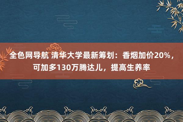 全色网导航 清华大学最新筹划：香烟加价20%，可加多130万腾达儿，提高生养率