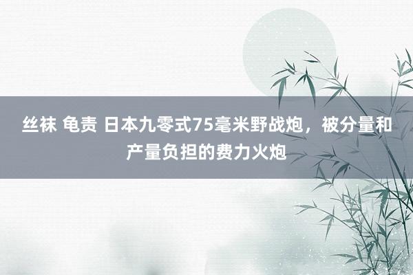 丝袜 龟责 日本九零式75毫米野战炮，被分量和产量负担的费力火炮