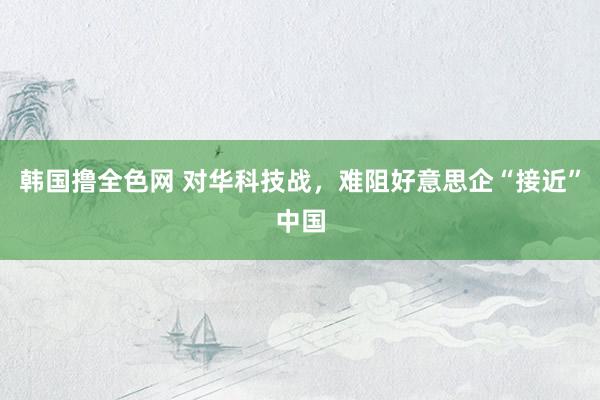 韩国撸全色网 对华科技战，难阻好意思企“接近”中国