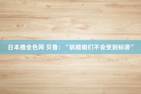 日本撸全色网 贝鲁：“驯顺咱们不会受到标谤”