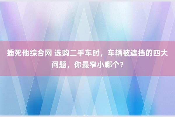 插死他综合网 选购二手车时，车辆被遮挡的四大问题，你最窄小哪个？