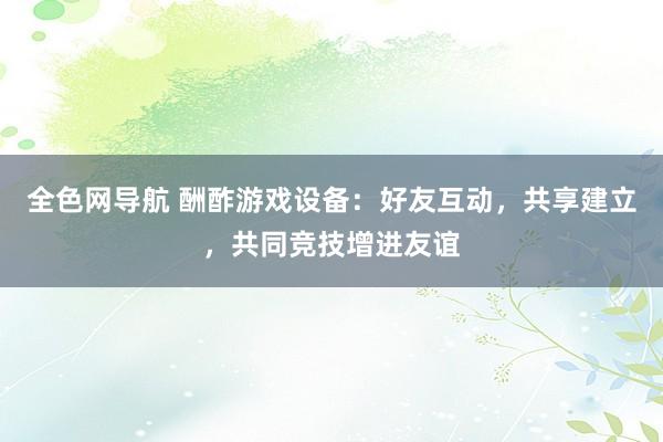 全色网导航 酬酢游戏设备：好友互动，共享建立，共同竞技增进友谊