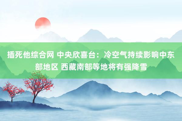 插死他综合网 中央欣喜台：冷空气持续影响中东部地区 西藏南部等地将有强降雪