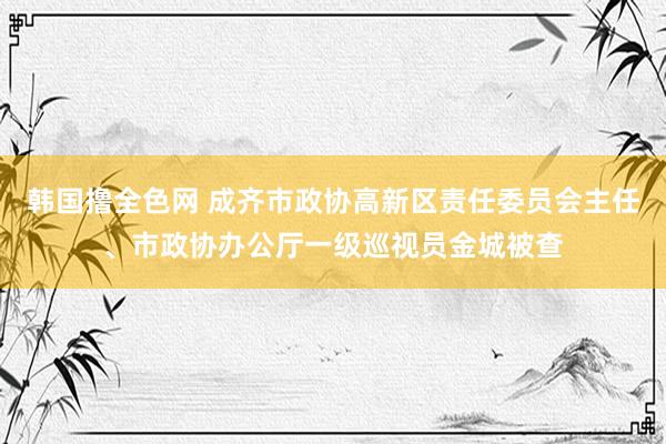 韩国撸全色网 成齐市政协高新区责任委员会主任、市政协办公厅一级巡视员金城被查