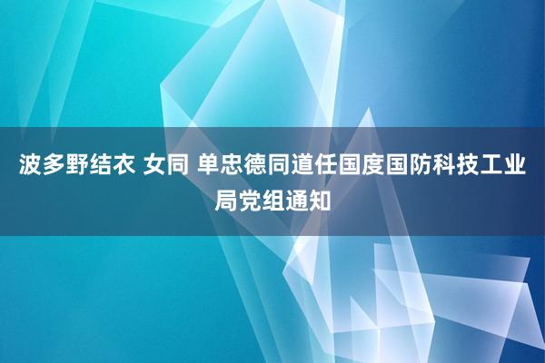 波多野结衣 女同 单忠德同道任国度国防科技工业局党组通知