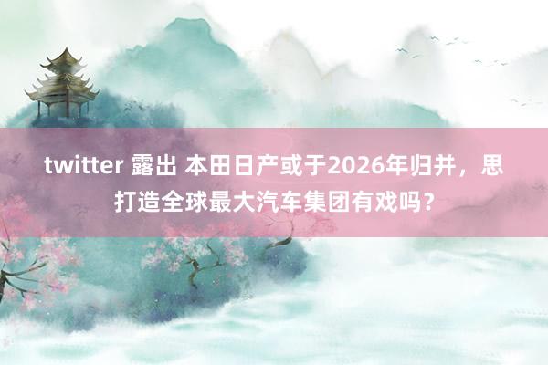 twitter 露出 本田日产或于2026年归并，思打造全球最大汽车集团有戏吗？