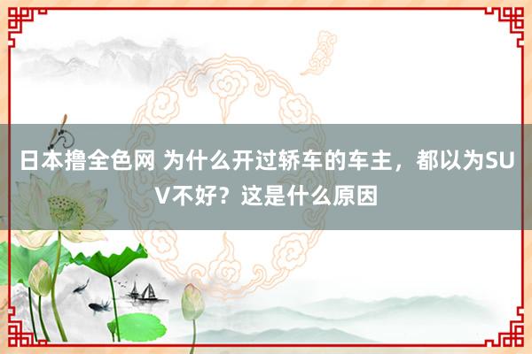 日本撸全色网 为什么开过轿车的车主，都以为SUV不好？这是什么原因