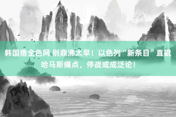 韩国撸全色网 别鼎沸太早！以色列“新条目”直戳哈马斯痛点，停战或成泛论！