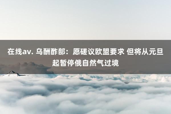 在线av. 乌酬酢部：愿磋议欧盟要求 但将从元旦起暂停俄自然气过境