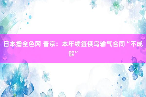 日本撸全色网 普京：本年续签俄乌输气合同“不成能”