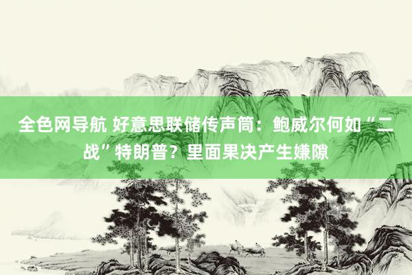 全色网导航 好意思联储传声筒：鲍威尔何如“二战”特朗普？里面果决产生嫌隙