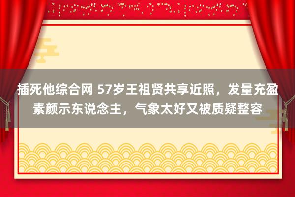 插死他综合网 57岁王祖贤共享近照，发量充盈素颜示东说念主，气象太好又被质疑整容