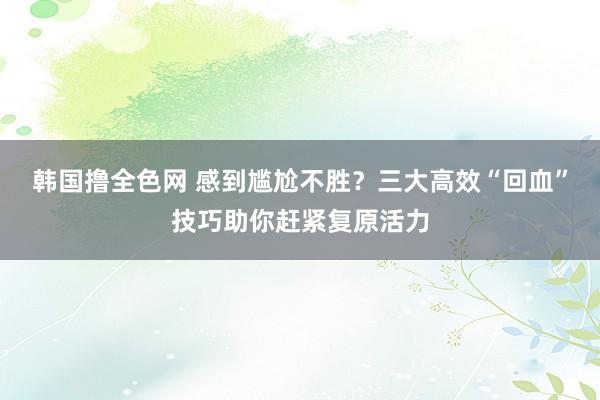 韩国撸全色网 感到尴尬不胜？三大高效“回血”技巧助你赶紧复原活力