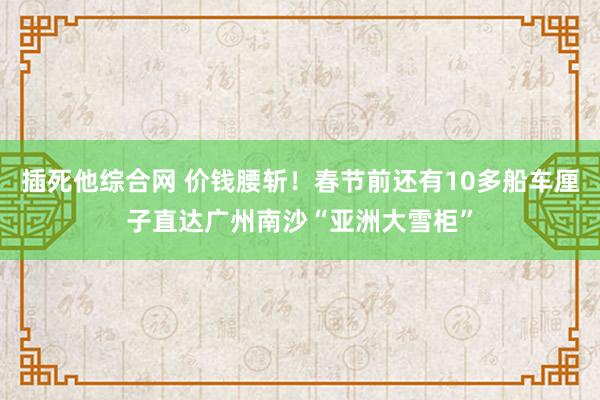 插死他综合网 价钱腰斩！春节前还有10多船车厘子直达广州南沙“亚洲大雪柜”