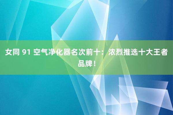 女同 91 空气净化器名次前十：浓烈推选十大王者品牌！
