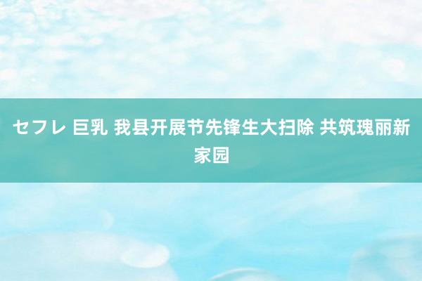 セフレ 巨乳 我县开展节先锋生大扫除 共筑瑰丽新家园