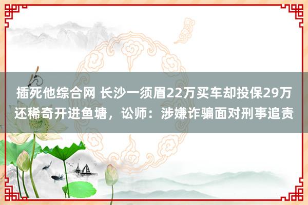 插死他综合网 长沙一须眉22万买车却投保29万还稀奇开进鱼塘，讼师：涉嫌诈骗面对刑事追责