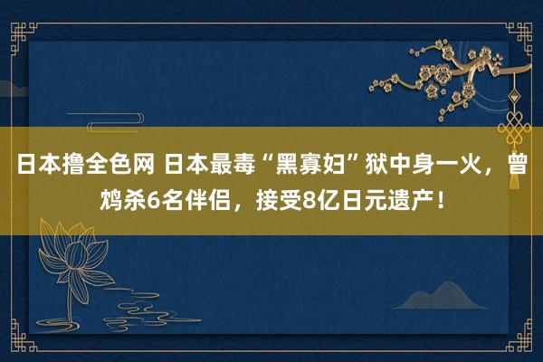 日本撸全色网 日本最毒“黑寡妇”狱中身一火，曾鸩杀6名伴侣，接受8亿日元遗产！