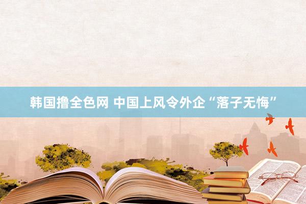 韩国撸全色网 中国上风令外企“落子无悔”