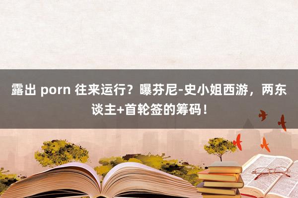 露出 porn 往来运行？曝芬尼-史小姐西游，两东谈主+首轮签的筹码！