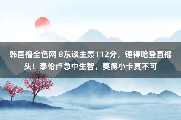韩国撸全色网 8东谈主轰112分，锤得哈登直摇头！泰伦卢急中生智，莫得小卡真不可