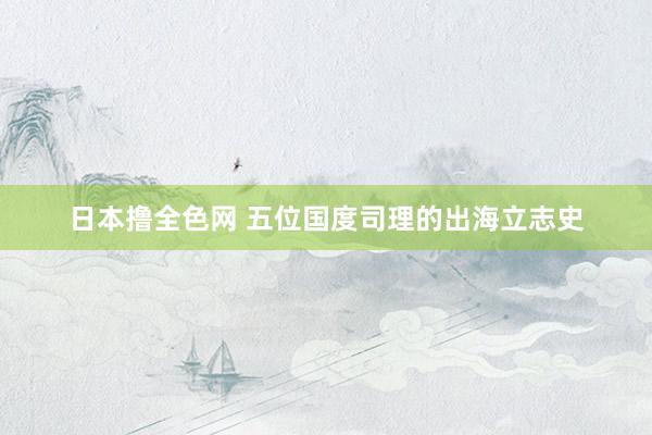日本撸全色网 五位国度司理的出海立志史