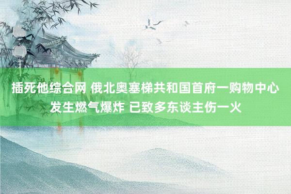 插死他综合网 俄北奥塞梯共和国首府一购物中心发生燃气爆炸 已致多东谈主伤一火