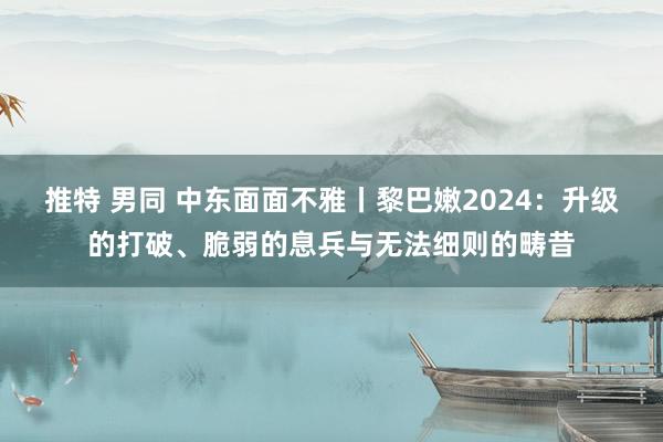 推特 男同 中东面面不雅丨黎巴嫩2024：升级的打破、脆弱的息兵与无法细则的畴昔