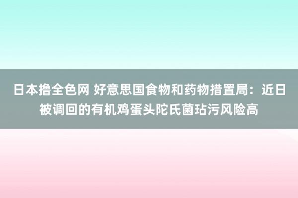 日本撸全色网 好意思国食物和药物措置局：近日被调回的有机鸡蛋头陀氏菌玷污风险高
