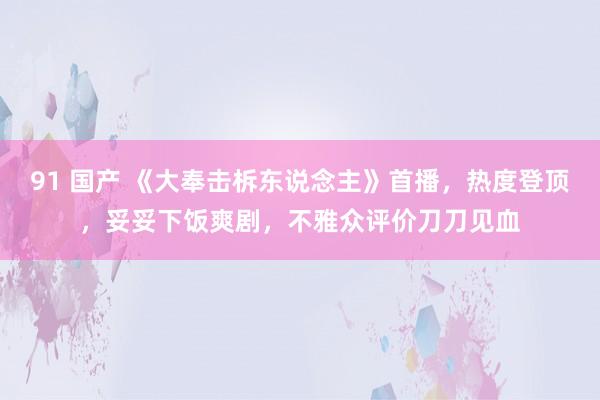 91 国产 《大奉击柝东说念主》首播，热度登顶，妥妥下饭爽剧，不雅众评价刀刀见血