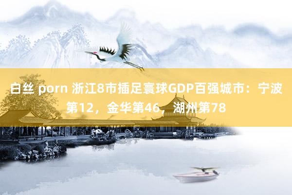 白丝 porn 浙江8市插足寰球GDP百强城市：宁波第12，金华第46，湖州第78