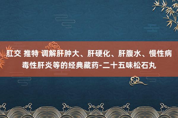 肛交 推特 调解肝肿大、肝硬化、肝腹水、慢性病毒性肝炎等的经典藏药-二十五味松石丸
