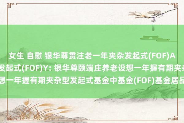女生 自慰 银华尊贯注老一年夹杂发起式(FOF)A,银华尊贯注老一年夹杂发起式(FOF)Y: 银华尊颐端庄养老设想一年握有期夹杂型发起式基金中基金(FOF)基金居品府上节录更新