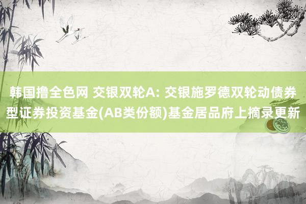 韩国撸全色网 交银双轮A: 交银施罗德双轮动债券型证券投资基金(AB类份额)基金居品府上摘录更新