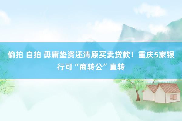 偷拍 自拍 毋庸垫资还清原买卖贷款！重庆5家银行可“商转公”直转