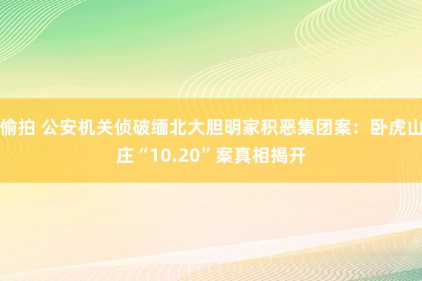 偷拍 公安机关侦破缅北大胆明家积恶集团案：卧虎山庄“10.20”案真相揭开