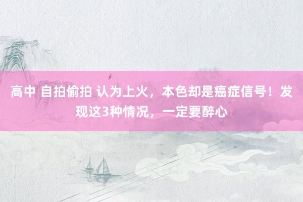 高中 自拍偷拍 认为上火，本色却是癌症信号！发现这3种情况，一定要醉心