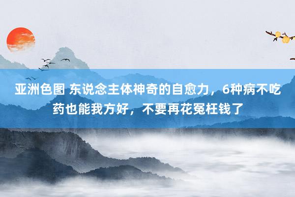 亚洲色图 东说念主体神奇的自愈力，6种病不吃药也能我方好，不要再花冤枉钱了