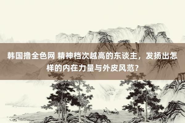 韩国撸全色网 精神档次越高的东谈主，发扬出怎样的内在力量与外皮风范？