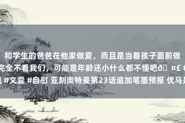 和学生的爸爸在他家做爱，而且是当着孩子面前做爱，太刺激了，孩子完全不看我们，可能是年龄还小什么都不懂吧🤣 #同城 #文爱 #自慰 亚刻奥特曼第23话追加笔墨预报 优马是奥特曼的身份可能要理会了