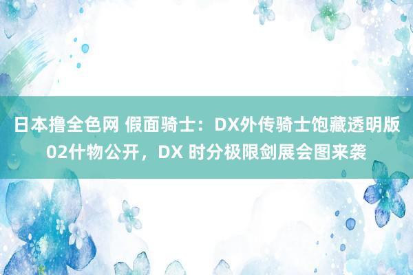日本撸全色网 假面骑士：DX外传骑士饱藏透明版02什物公开，DX 时分极限剑展会图来袭