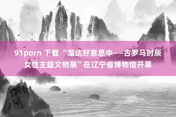 91porn 下载 “溜达好意思中——古罗马时辰女性主题文物展”在辽宁省博物馆开幕