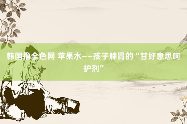 韩国撸全色网 苹果水——孩子脾胃的“甘好意思呵护剂”