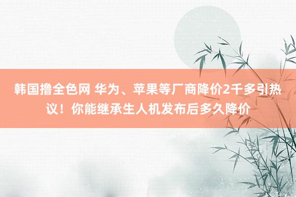 韩国撸全色网 华为、苹果等厂商降价2千多引热议！你能继承生人机发布后多久降价
