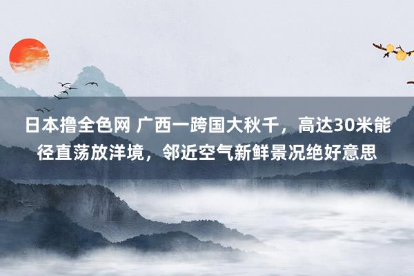 日本撸全色网 广西一跨国大秋千，高达30米能径直荡放洋境，邻近空气新鲜景况绝好意思