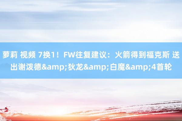 萝莉 视频 7换1！FW往复建议：火箭得到福克斯 送出谢泼德&狄龙&白魔&4首轮