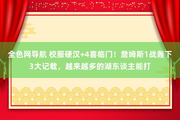 全色网导航 校服硬汉+4喜临门！詹姆斯1战轰下3大记载，越来越多的湖东谈主能打